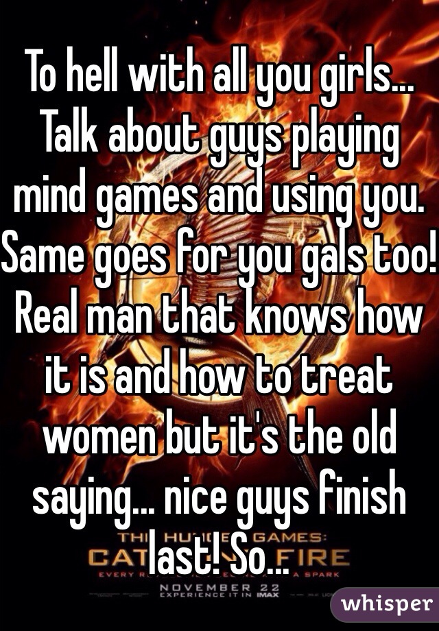 To hell with all you girls... Talk about guys playing mind games and using you. Same goes for you gals too!  Real man that knows how it is and how to treat women but it's the old saying... nice guys finish last! So...