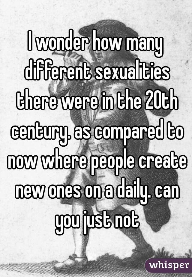 I wonder how many different sexualities there were in the 20th century. as compared to now where people create new ones on a daily. can you just not