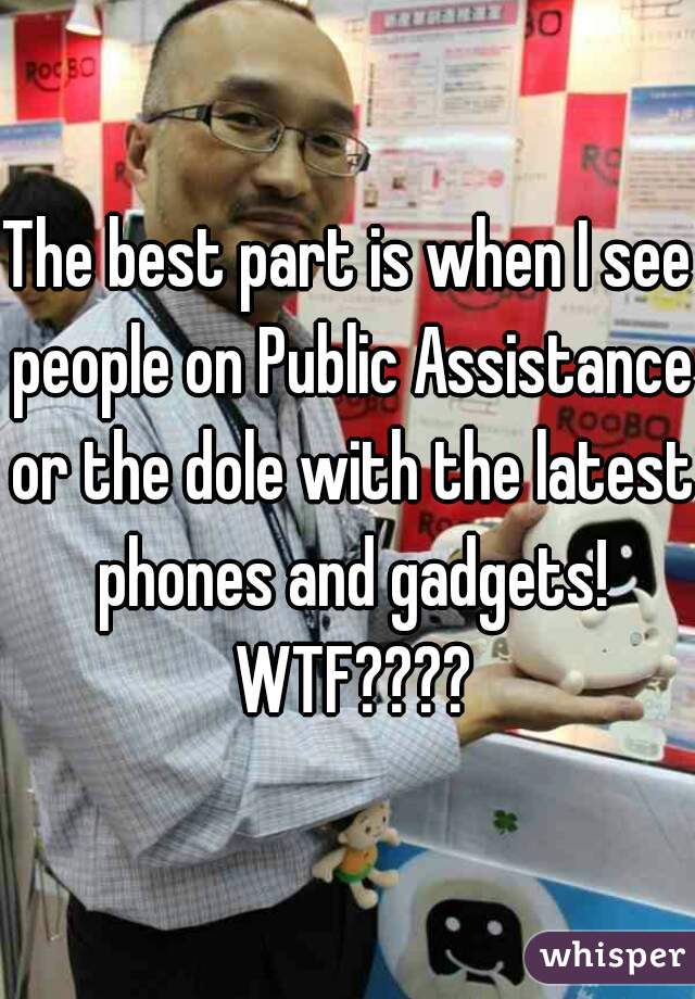 The best part is when I see people on Public Assistance or the dole with the latest phones and gadgets! WTF????