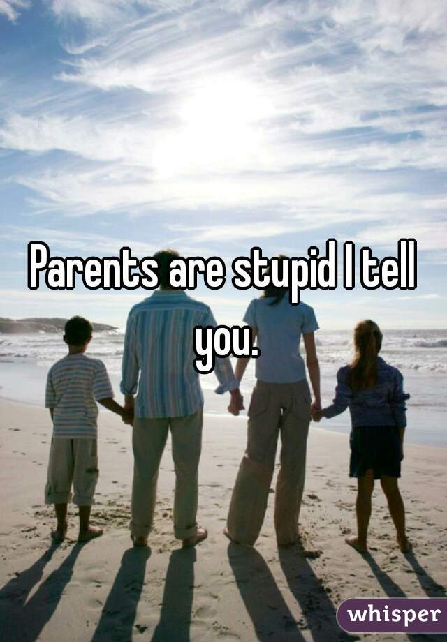 Parents are stupid I tell you.