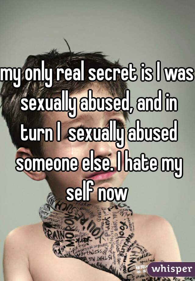 my only real secret is I was sexually abused, and in turn I  sexually abused someone else. I hate my self now 