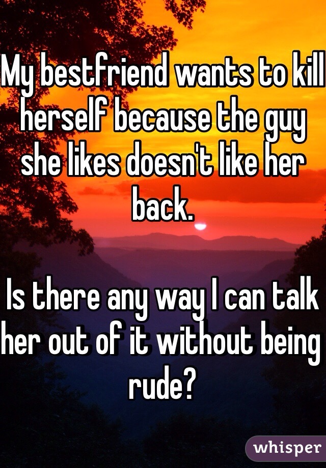 My bestfriend wants to kill herself because the guy she likes doesn't like her back. 

Is there any way I can talk her out of it without being rude? 