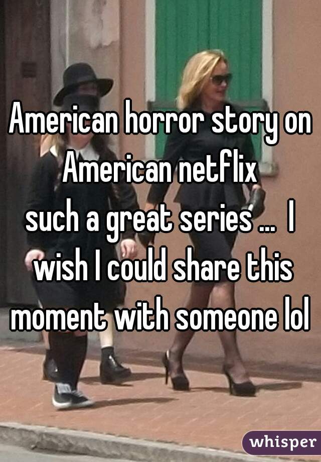 American horror story on American netflix 
such a great series ...  I wish I could share this moment with someone lol 