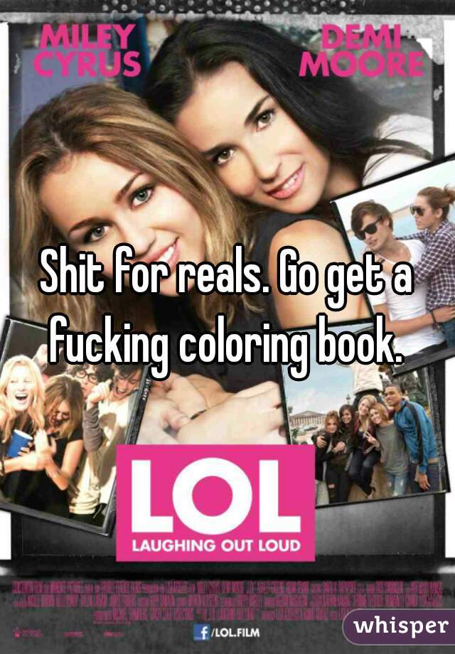 Shit for reals. Go get a fucking coloring book. 