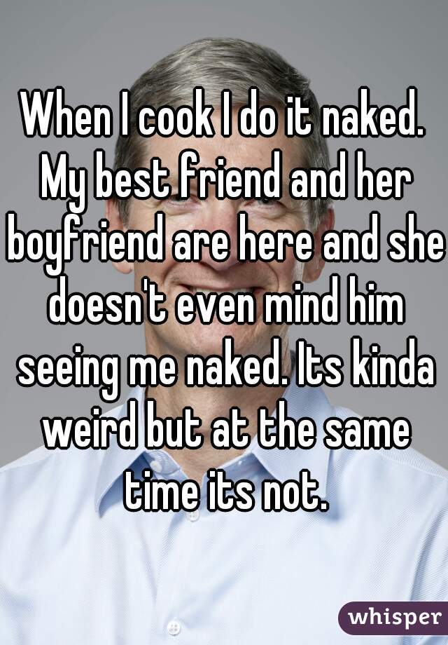 When I cook I do it naked. My best friend and her boyfriend are here and she doesn't even mind him seeing me naked. Its kinda weird but at the same time its not.