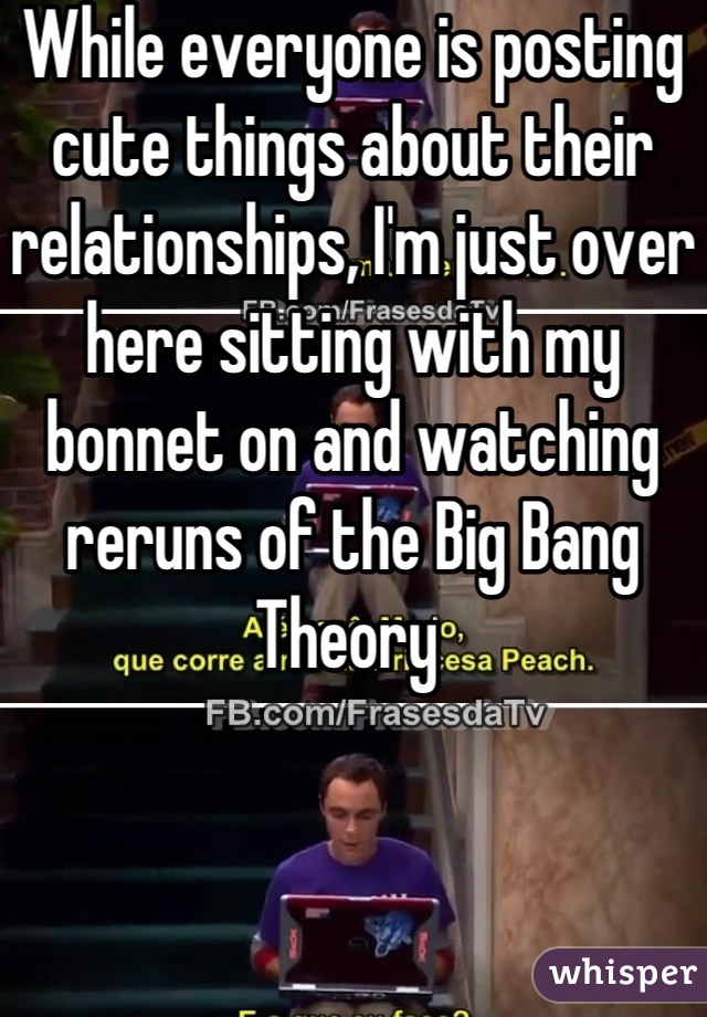 While everyone is posting cute things about their relationships, I'm just over here sitting with my bonnet on and watching reruns of the Big Bang Theory 