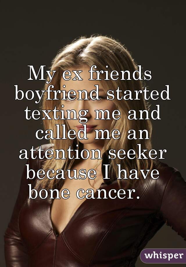 My ex friends boyfriend started texting me and called me an attention seeker because I have bone cancer.   