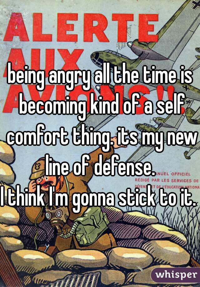 being angry all the time is becoming kind of a self comfort thing. its my new line of defense. 
I think I'm gonna stick to it. 