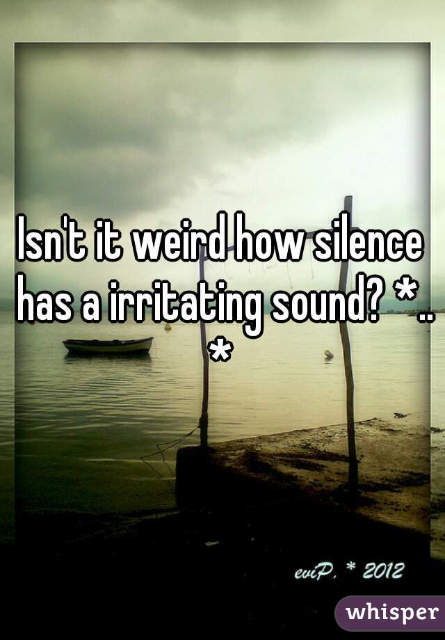 Isn't it weird how silence has a irritating sound? *.. * 