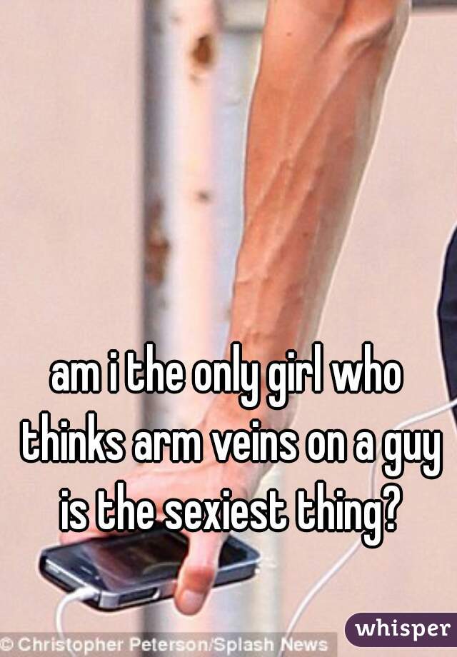 am i the only girl who thinks arm veins on a guy is the sexiest thing?