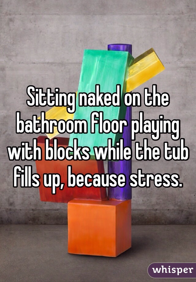 Sitting naked on the bathroom floor playing with blocks while the tub fills up, because stress.