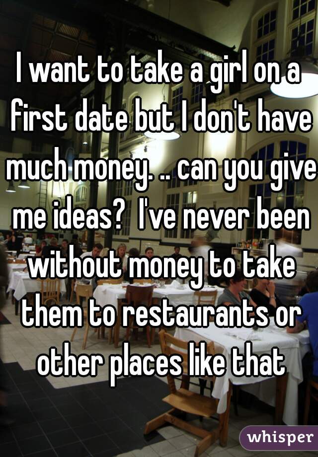 I want to take a girl on a first date but I don't have much money. .. can you give me ideas?  I've never been without money to take them to restaurants or other places like that