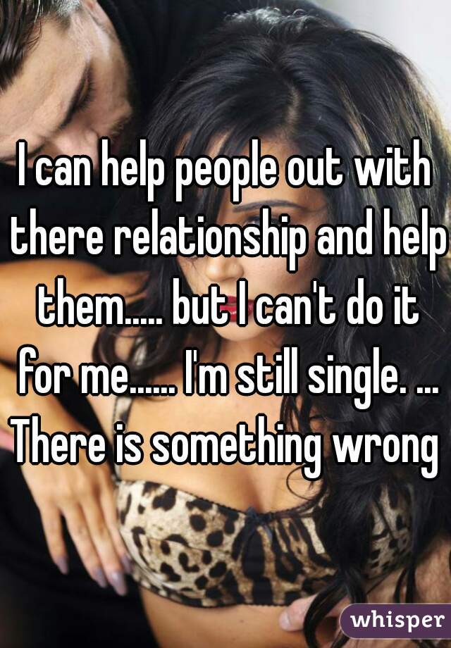 I can help people out with there relationship and help them..... but I can't do it for me...... I'm still single. ... There is something wrong 