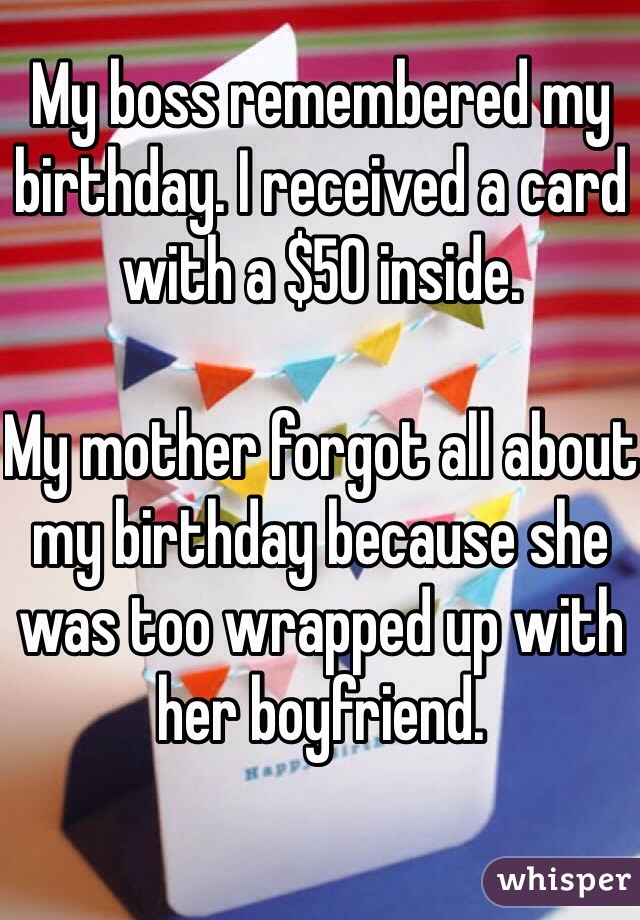 My boss remembered my birthday. I received a card with a $50 inside.

My mother forgot all about my birthday because she was too wrapped up with her boyfriend.