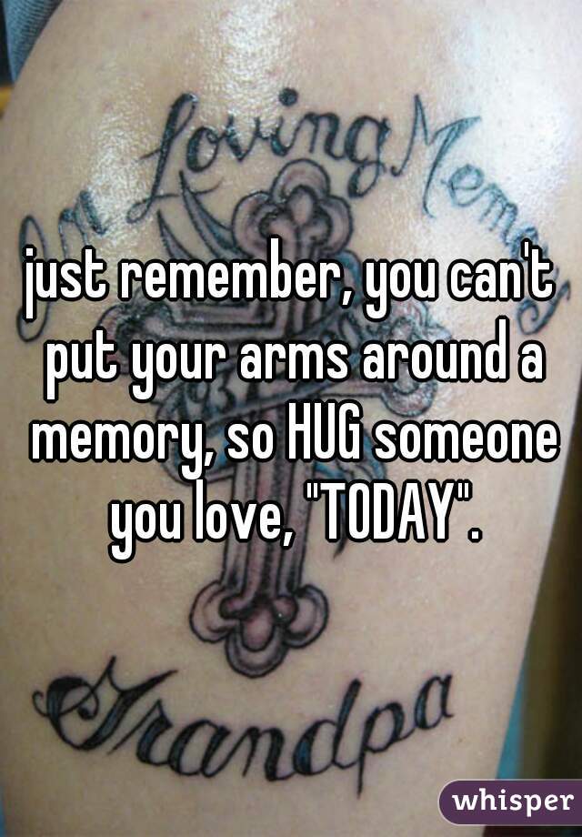 just remember, you can't put your arms around a memory, so HUG someone you love, "TODAY".