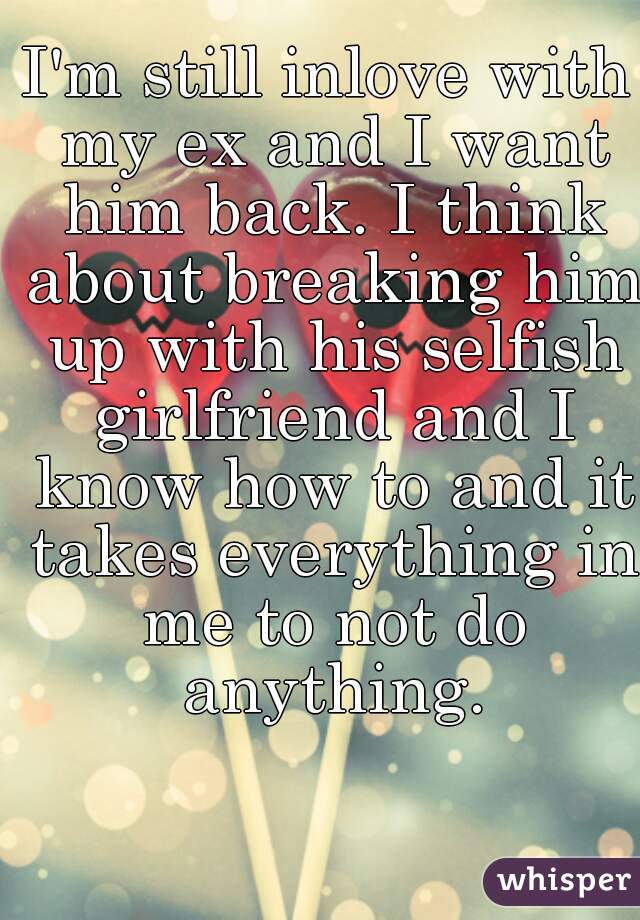 I'm still inlove with my ex and I want him back. I think about breaking him up with his selfish girlfriend and I know how to and it takes everything in me to not do anything.