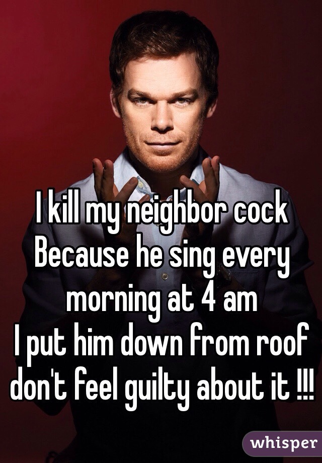 I kill my neighbor cock 
Because he sing every morning at 4 am
I put him down from roof 
don't feel guilty about it !!! 
 