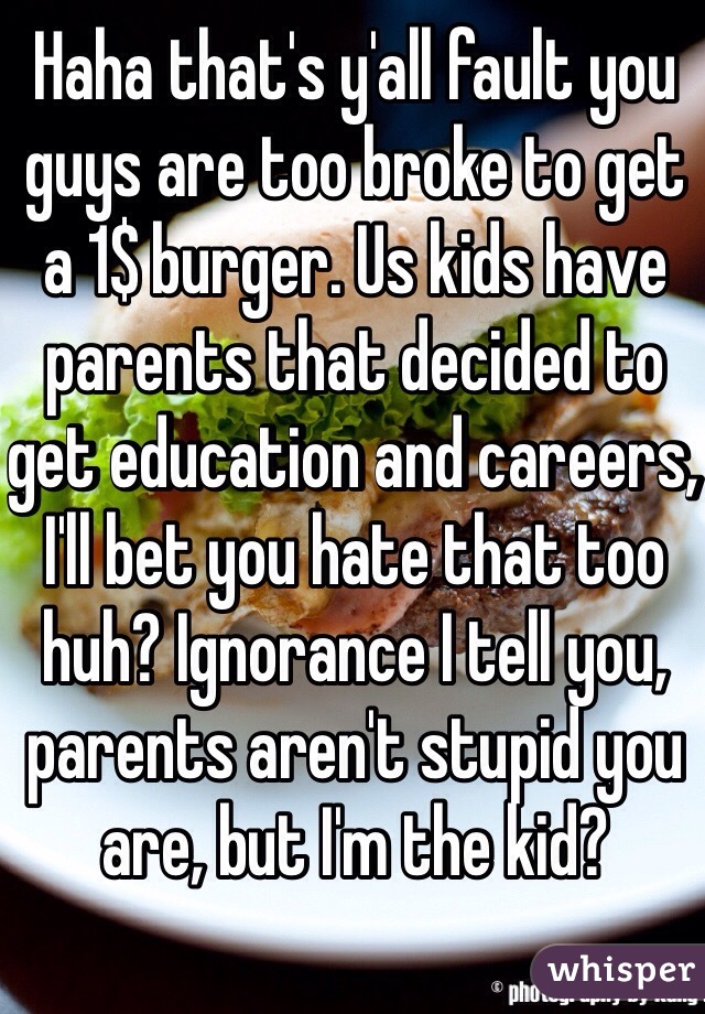 Haha that's y'all fault you guys are too broke to get a 1$ burger. Us kids have parents that decided to get education and careers, I'll bet you hate that too huh? Ignorance I tell you, parents aren't stupid you are, but I'm the kid?