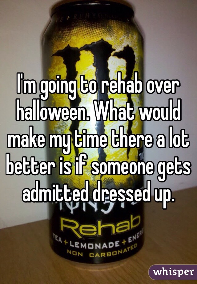 I'm going to rehab over halloween. What would make my time there a lot better is if someone gets admitted dressed up.