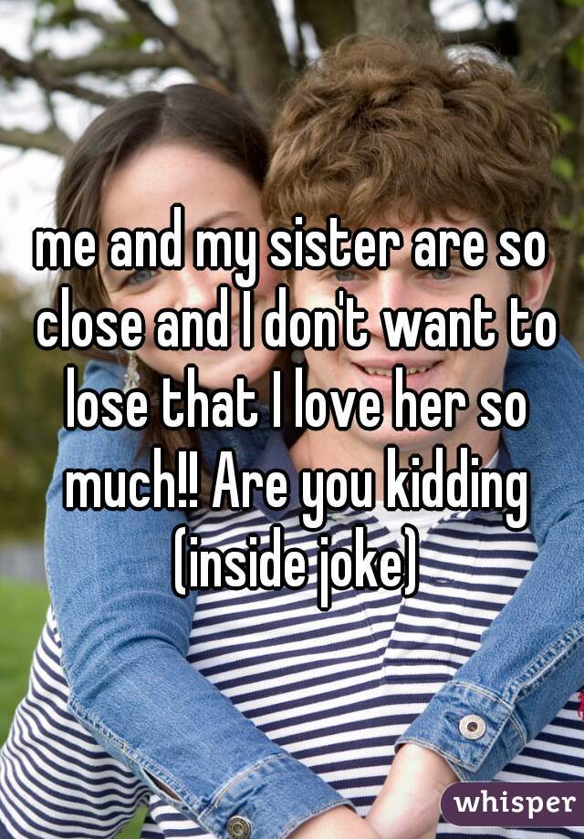 me and my sister are so close and I don't want to lose that I love her so much!! Are you kidding (inside joke)