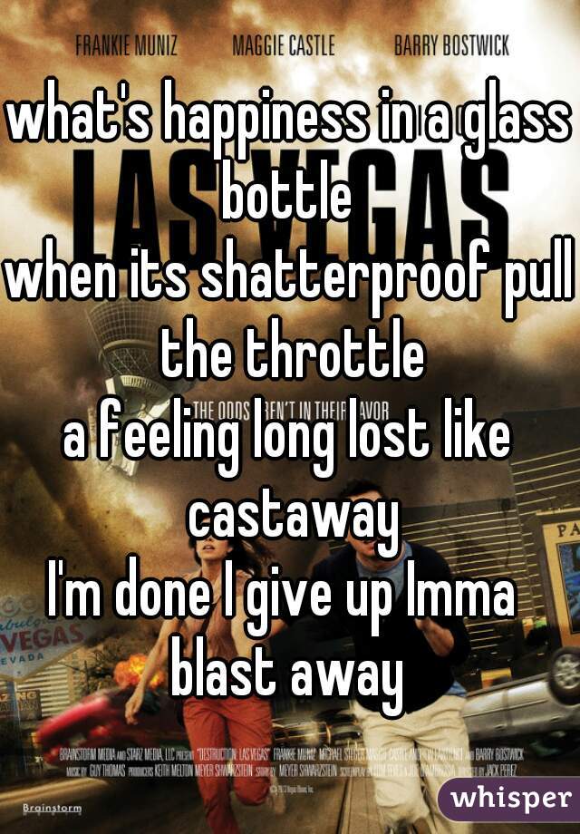 what's happiness in a glass bottle 
when its shatterproof pull the throttle
a feeling long lost like castaway
I'm done I give up Imma  blast away 
