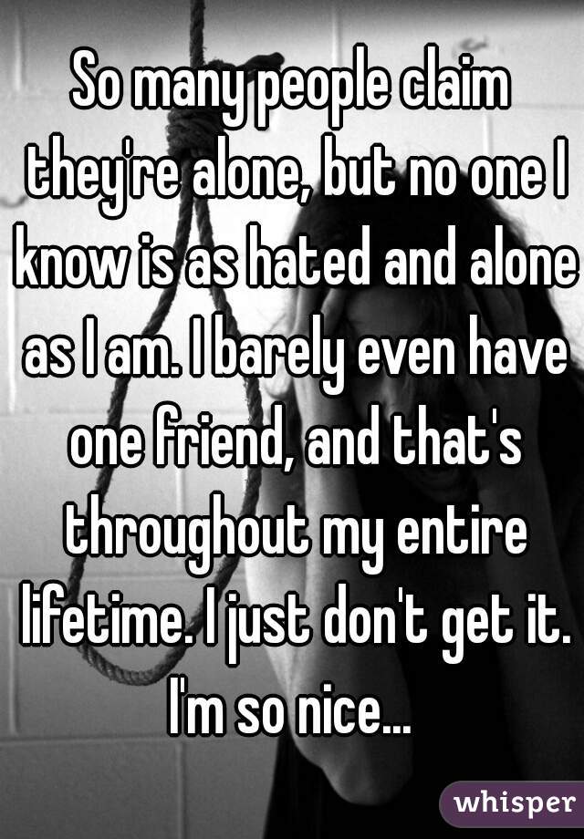 So many people claim they're alone, but no one I know is as hated and alone as I am. I barely even have one friend, and that's throughout my entire lifetime. I just don't get it. I'm so nice... 