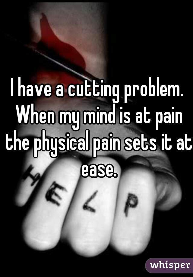 I have a cutting problem. When my mind is at pain the physical pain sets it at ease.