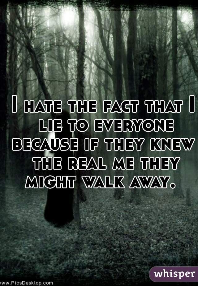 I hate the fact that I lie to everyone because if they knew  the real me they might walk away.  