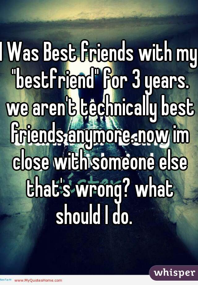 I Was Best friends with my "bestfriend" for 3 years. we aren't technically best friends anymore. now im close with someone else that's wrong? what should I do.   