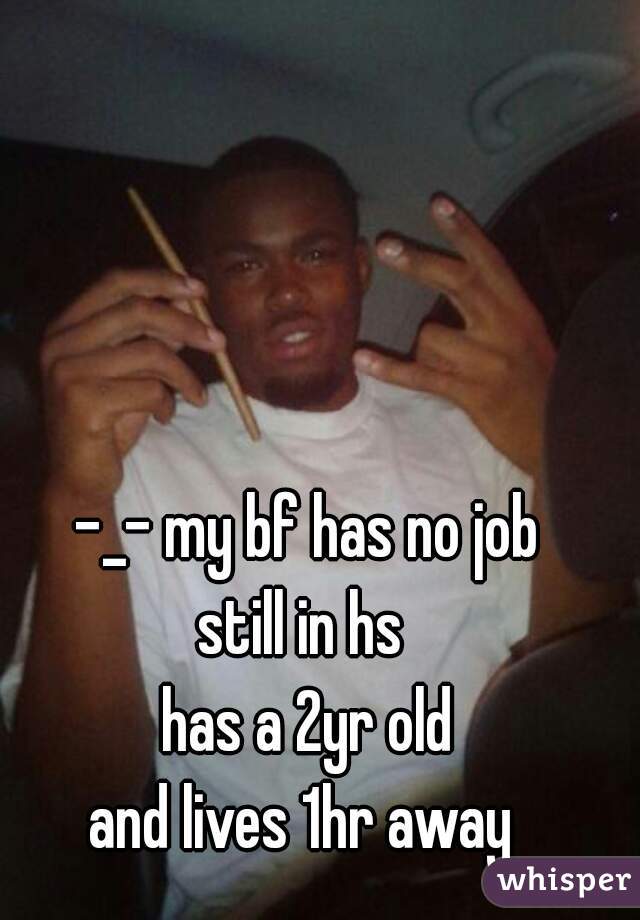 -_- my bf has no job
still in hs 
 has a 2yr old 
and lives 1hr away 