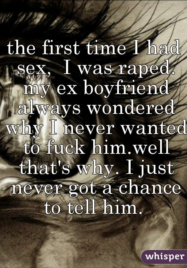 the first time I had sex,  I was raped. my ex boyfriend always wondered why I never wanted to fuck him.well that's why. I just never got a chance to tell him. 