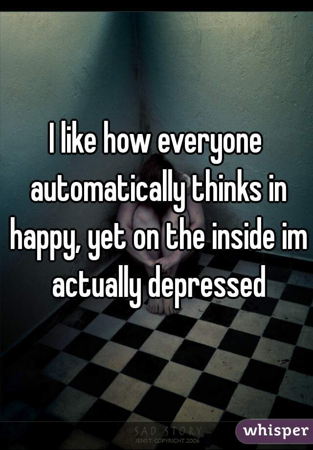 I like how everyone automatically thinks in happy, yet on the inside im actually depressed