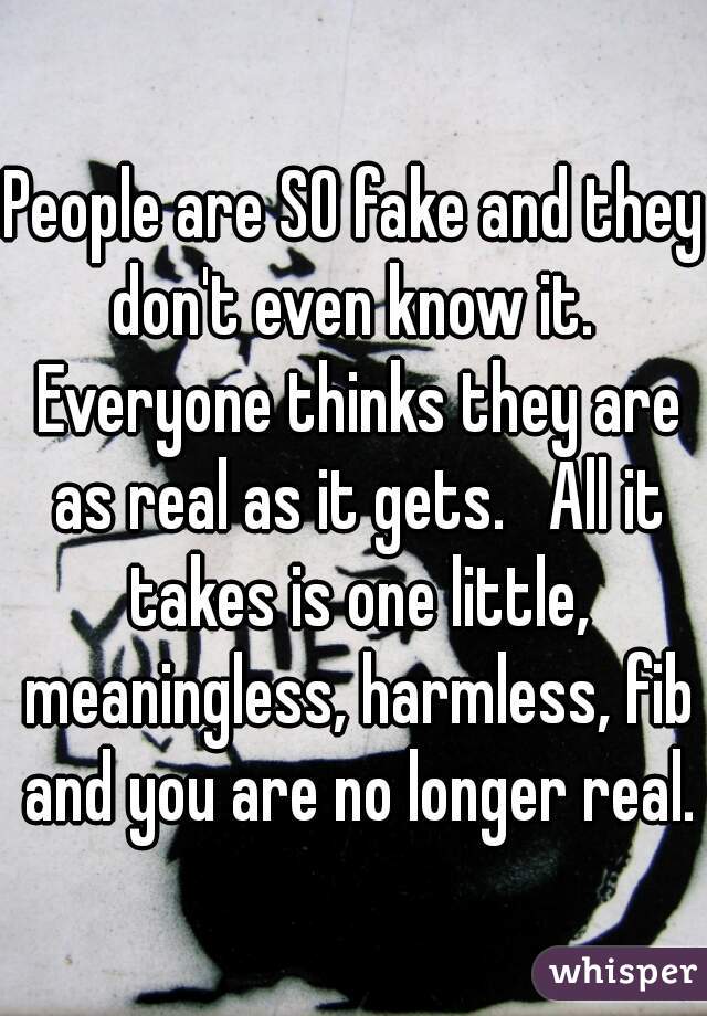 People are SO fake and they don't even know it.  Everyone thinks they are as real as it gets.   All it takes is one little, meaningless, harmless, fib and you are no longer real.