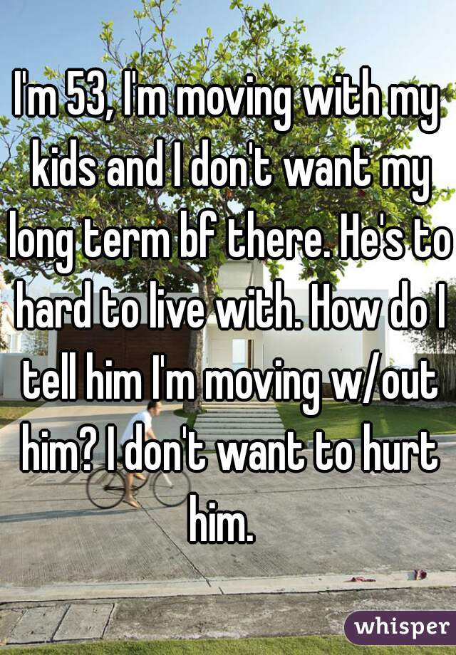 I'm 53, I'm moving with my kids and I don't want my long term bf there. He's to hard to live with. How do I tell him I'm moving w/out him? I don't want to hurt him.  