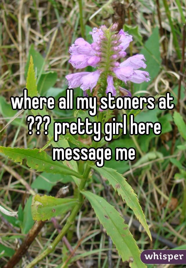 where all my stoners at ??? pretty girl here message me