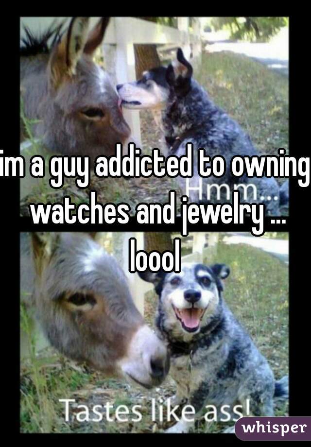 im a guy addicted to owning watches and jewelry ... loool 