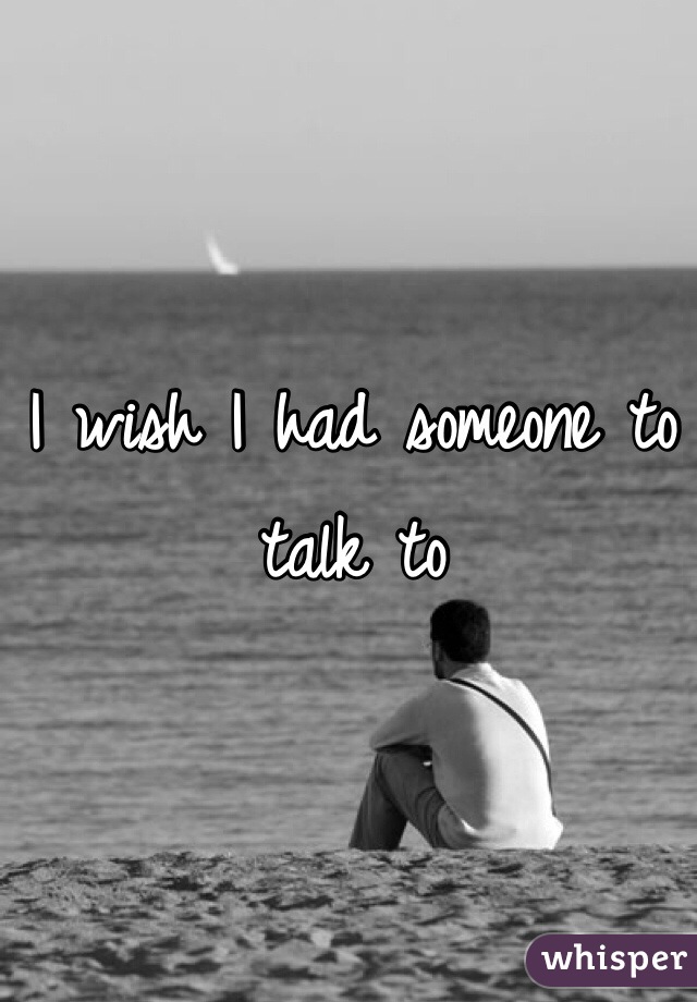 I wish I had someone to talk to 
