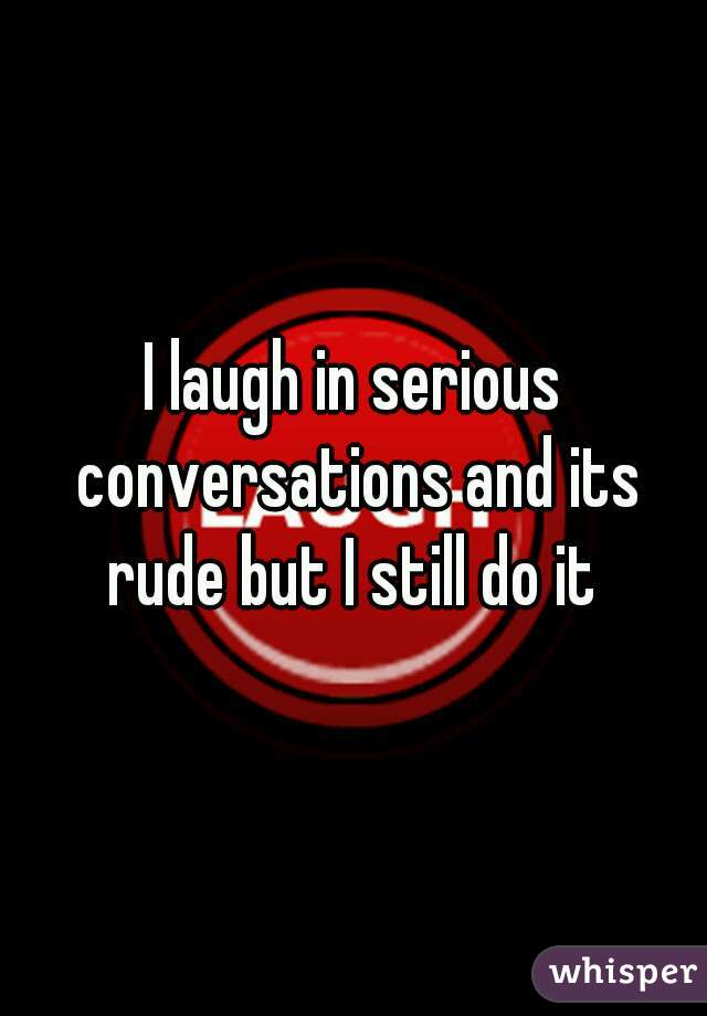 I laugh in serious conversations and its
rude but I still do it