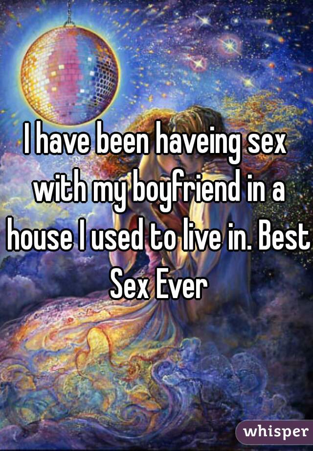 I have been haveing sex with my boyfriend in a house I used to live in. Best Sex Ever