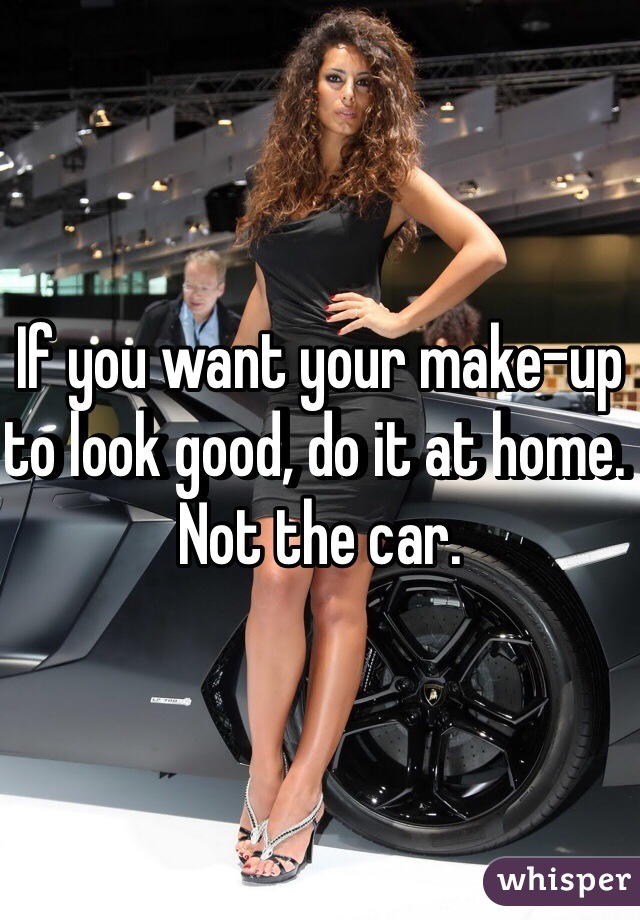 If you want your make-up to look good, do it at home. Not the car. 