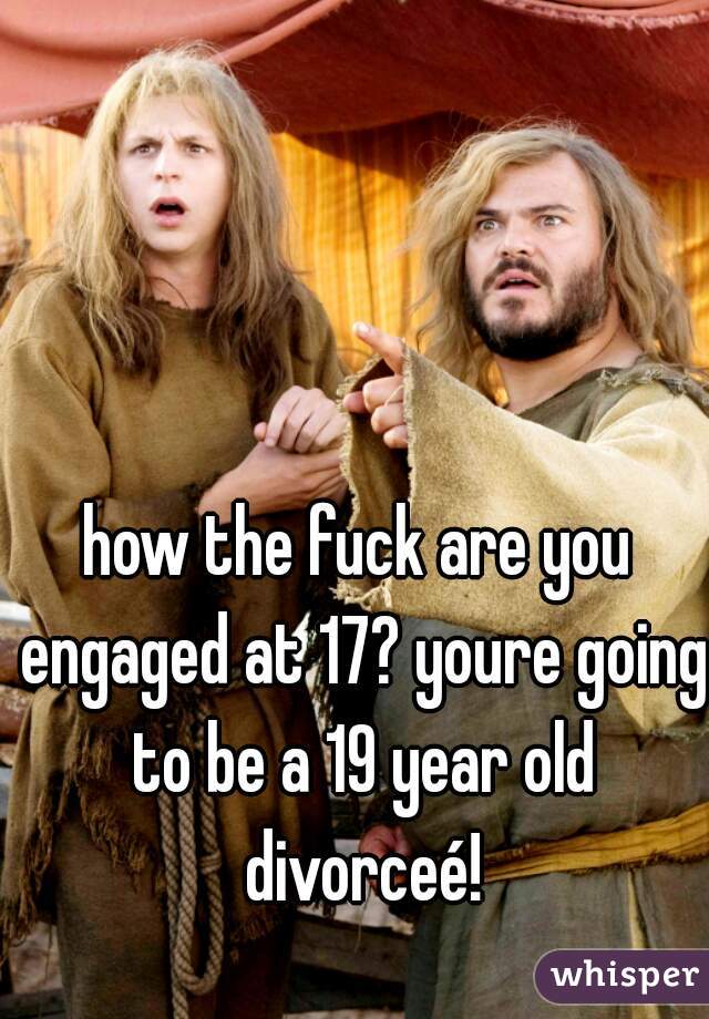 how the fuck are you engaged at 17? youre going to be a 19 year old divorceé!