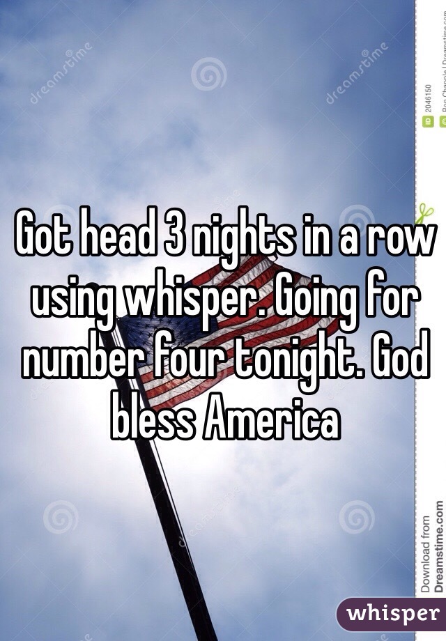 Got head 3 nights in a row using whisper. Going for number four tonight. God bless America