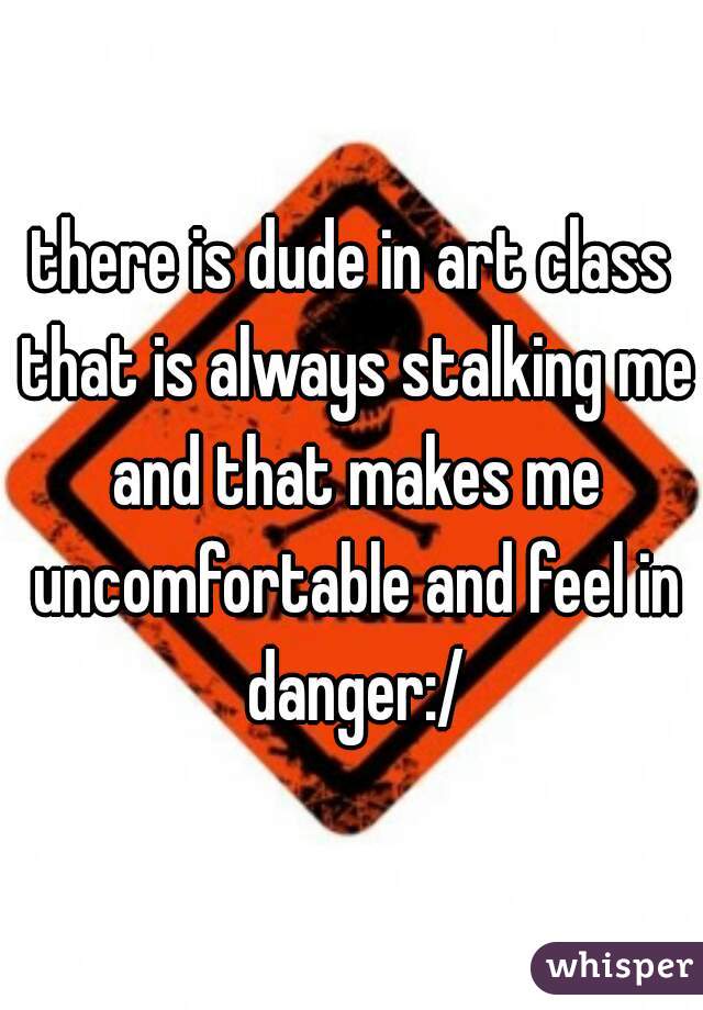 there is dude in art class that is always stalking me and that makes me uncomfortable and feel in danger:/