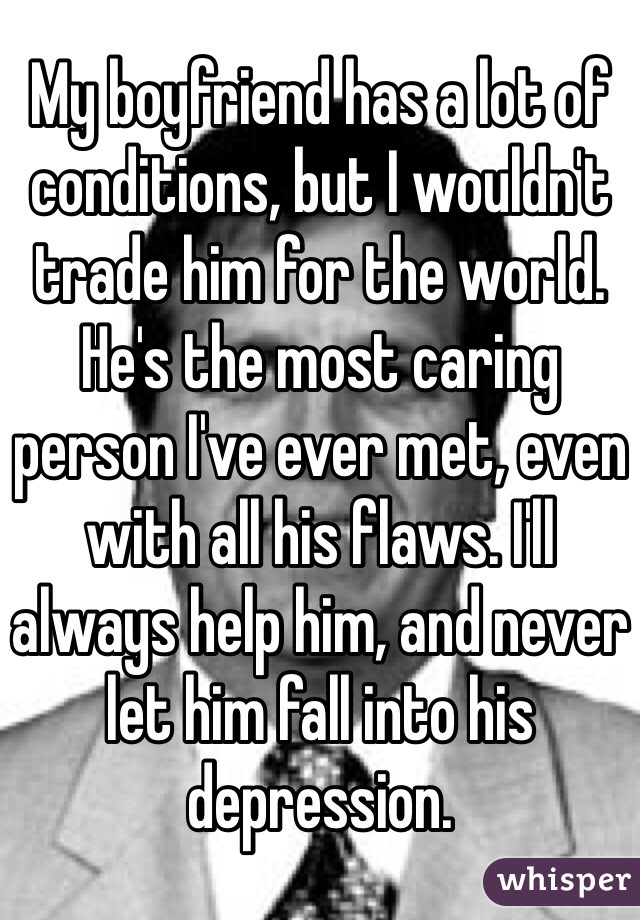 My boyfriend has a lot of conditions, but I wouldn't trade him for the world. He's the most caring person I've ever met, even with all his flaws. I'll always help him, and never let him fall into his depression.