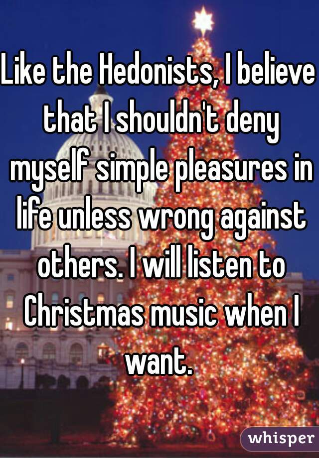 Like the Hedonists, I believe that I shouldn't deny myself simple pleasures in life unless wrong against others. I will listen to Christmas music when I want. 