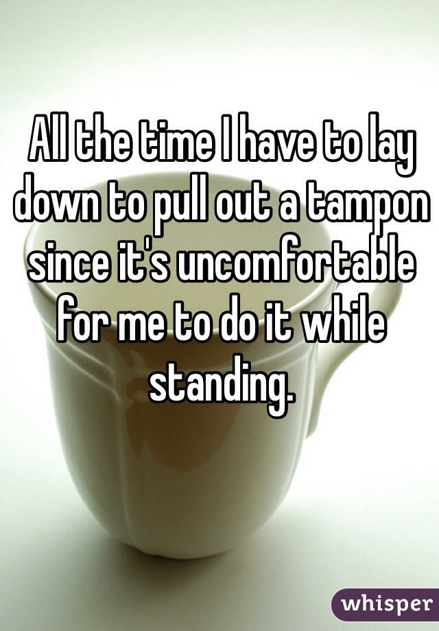 All the time I have to lay down to pull out a tampon since it's uncomfortable for me to do it while standing.