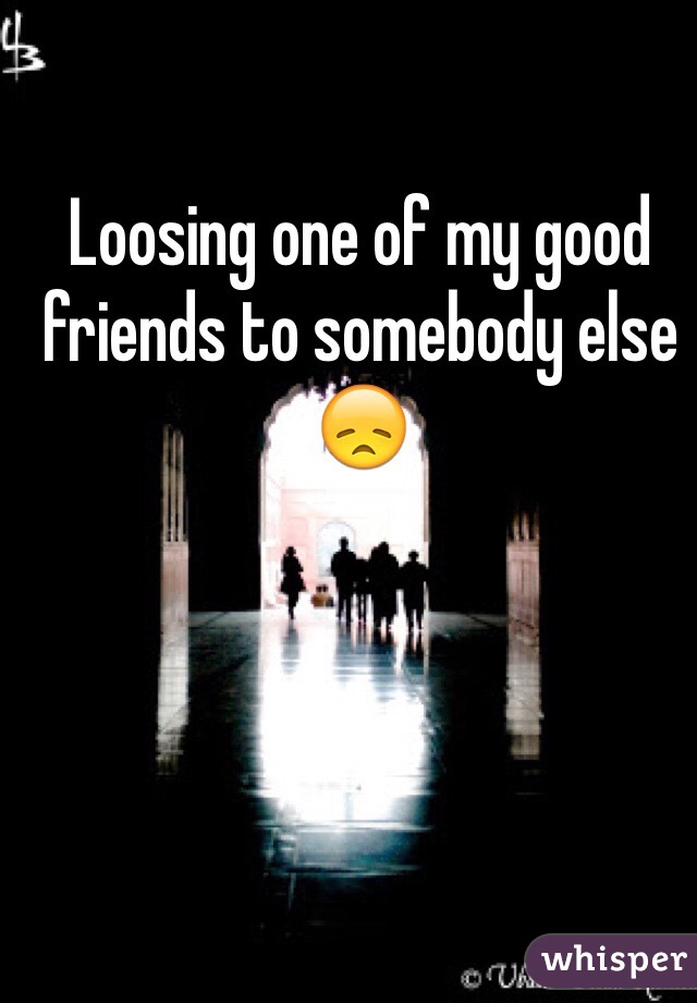 Loosing one of my good friends to somebody else 😞