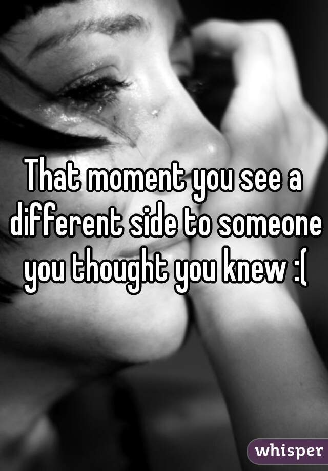 That moment you see a different side to someone you thought you knew :(