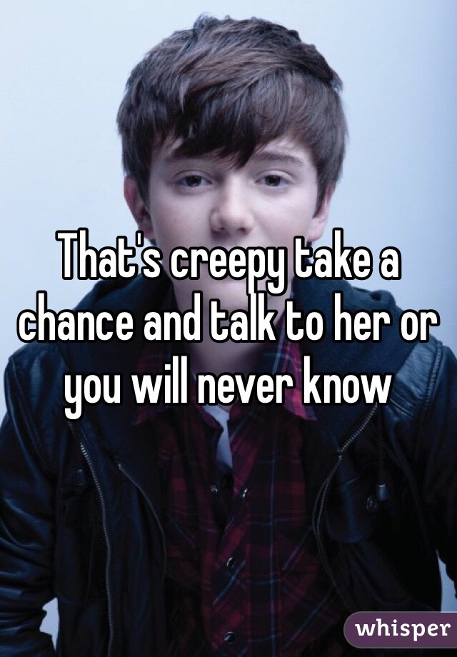 That's creepy take a chance and talk to her or you will never know 