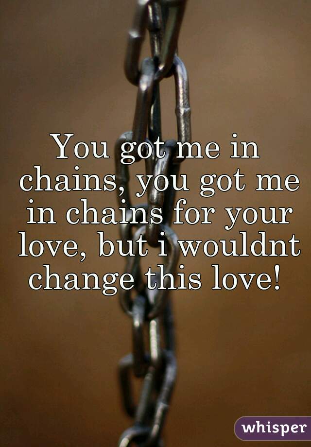 You got me in chains, you got me in chains for your love, but i wouldnt change this love! 